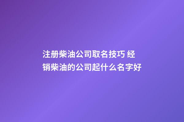 注册柴油公司取名技巧 经销柴油的公司起什么名字好-第1张-公司起名-玄机派